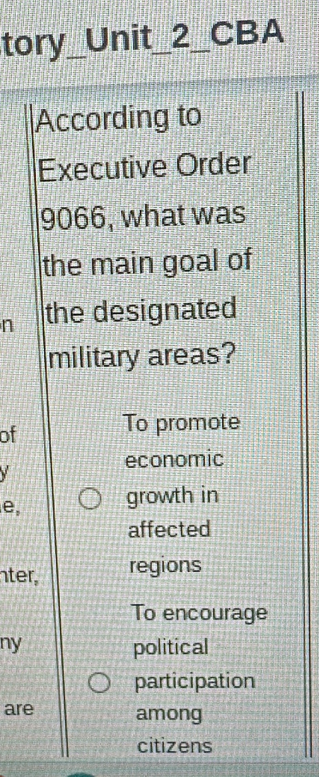 tory_ Unit_2__ CBA 
According to 
Executive Order
9066, what was 
the main goal of 
n the designated 
military areas? 
of 
To promote 
economic 
V 
e, 
growth in 
affected 
nter. 
regions 
To encourage 
ny political 
participation 
are among 
citizens