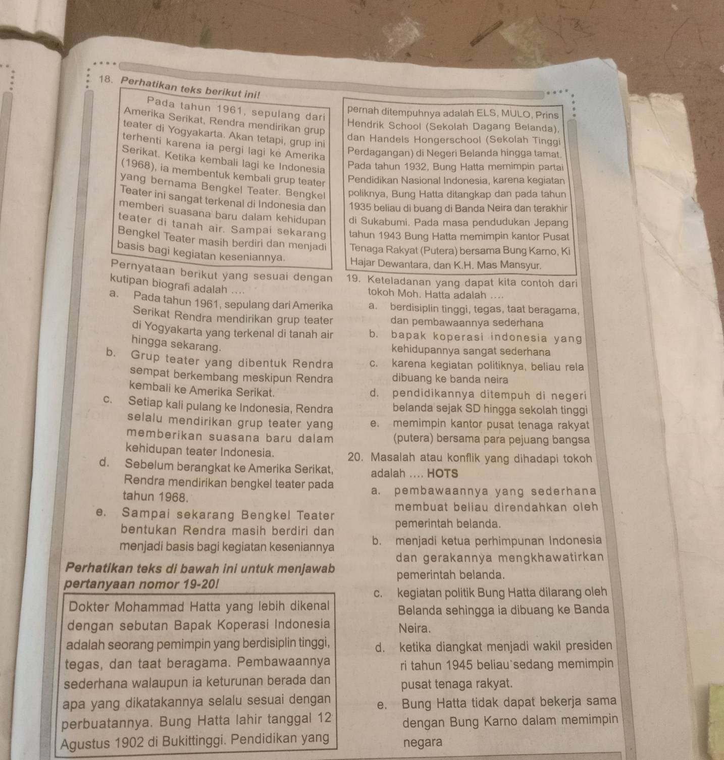 Perhatikan teks berikut ini!
Pada tahun 1961, sepulang dari
pernah ditempuhnya adalah ELS, MULO, Prins
Amerika Serikat, Rendra mendirikan grup
Hendrik School (Sekolah Dagang Belanda),
teater di Yogyakarta. Akan tetapi, grup ini
dan Handels Hongerschool (Sekolah Tinggi
terhenti karena ia pergi lagi kė Amerika
Perdagangan) di Negeri Belanda hingga tamat.
Serikat. Ketika kembali lagi ke Indonesia
Pada tahun 1932, Bung Hatta memimpin partai
(1968), ia membentuk kembali grup teater
Pendidikan Nasional Indonesia, karena kegiatan
yang bernama Bengkel Teater. Bengkel poliknya, Bung Hatta ditangkap dan pada tahun
Teater ini sangat terkenal di Indonesia dan 1935 beliau di buang di Banda Neira dan terakhir
memberi suasana baru dalam kehidupan di Sukabumi. Pada masa pendudukan Jepang
teater di tanah air. Sampai sekarang tahun 1943 Bung Hatta memimpin kantor Pusat
Bengkel Teater masih berdiri dan menjadi Tenaga Rakyat (Putera) bersama Bung Karno, Ki
basis bagi kegiatan keseniannya.
Hajar Dewantara, dan K.H. Mas Mansyur.
Pernyataan berikut yang sesuai dengan 19. Keteladanan yang dapat kita contoh dari
kutipan biografi adalah ....
tokoh Moh. Hatta adalah ....
a. Pada tahun 1961, sepulang dari Amerika a. berdisiplin tinggi, tegas, taat beragama,
Serikat Rendra mendirikan grup teater dan pembawaannya sederhana
di Yogyakarta yang terkenal di tanah air b. bapak koperasi indonesia yang
hingga sekarang.
kehidupannya sangat sederhana
b. Grup teater yang dibentuk Rendra c. karena kegiatan politiknya, beliau rela
sempat berkembang meskipun Rendra dibuang ke banda neira
kembali ke Amerika Serikat. d. pendidikannya ditempuh di negeri
c. Setiap kali pulang ke Indonesia, Rendra belanda sejak SD hingga sekolah tinggi
selalu mendirikan grup teater yang e. memimpin kantor pusat tenaga rakyat
memberikan suasana baru dalam (putera) bersama para pejuang bangsa
kehidupan teater Indonesia. 20. Masalah atau konflik yang dihadapi tokoh
d. Sebelum berangkat ke Amerika Serikat, adalah .... HOTS
Rendra mendirikan bengkel teater pada a. pembawaannya yang sederhana
tahun 1968.
membuat beliau direndahkan oleh 
e. Sampai sekarang Bengkel Teater
bentukan Rendra masih berdiri dan
pemerintah belanda.
menjadi basis bagi kegiatan keseniannya b. menjadi ketua perhimpunan Indonesia
dan gerakannỳa mengkhawatirkan 
Perhatikan teks di bawah ini untuk menjawab
pemerintah belanda.
pertanyaan nomor 19-20!
c. kegiatan politik Bung Hatta dilarang oleh
Dokter Mohammad Hatta yang lebih dikenal
Belanda sehingga ia dibuang ke Banda
dengan sebutan Bapak Koperasi Indonesia Neira.
adalah seorang pemimpin yang berdisiplin tinggi, d. ketika diangkat menjadi wakil presiden
tegas, dan taat beragama. Pembawaannya ri tahun 1945 beliau sedang memimpin
sederhana walaupun ia keturunan berada dan
pusat tenaga rakyat.
apa yang dikatakannya selalu sesuai dengan e. Bung Hatta tidak dapat bekerja sama
perbuatannya. Bung Hatta lahir tanggal 12
dengan Bung Karno dalam memimpin
Agustus 1902 di Bukittinggi. Pendidikan yang negara