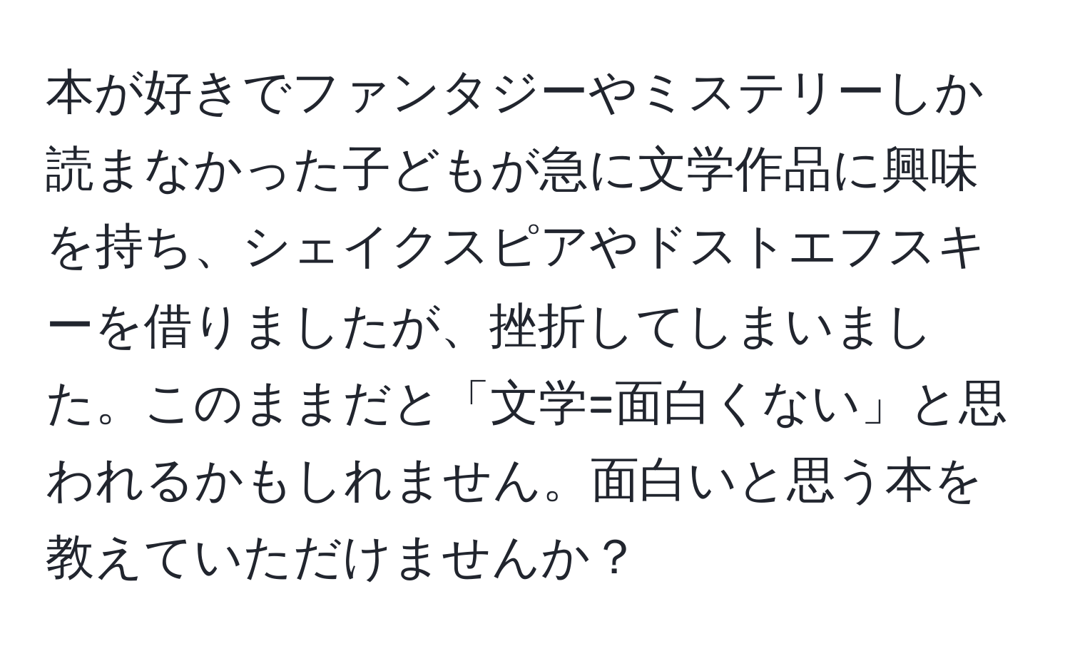 本が好きでファンタジーやミステリーしか読まなかった子どもが急に文学作品に興味を持ち、シェイクスピアやドストエフスキーを借りましたが、挫折してしまいました。このままだと「文学=面白くない」と思われるかもしれません。面白いと思う本を教えていただけませんか？