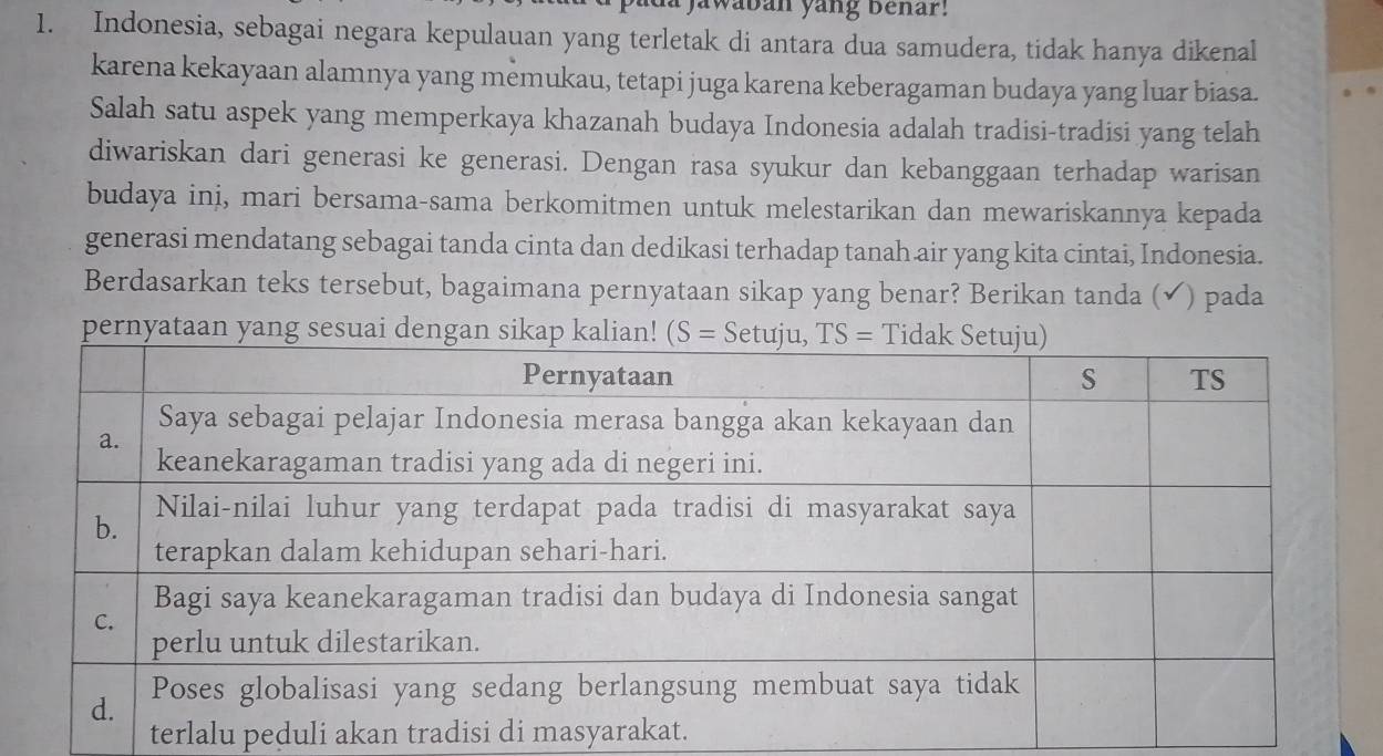 awaban yang Behar!
1. Indonesia, sebagai negara kepulauan yang terletak di antara dua samudera, tidak hanya dikenal
karena kekayaan alamnya yang memukau, tetapi juga karena keberagaman budaya yang luar biasa.
Salah satu aspek yang memperkaya khazanah budaya Indonesia adalah tradisi-tradisi yang telah
diwariskan dari generasi ke generasi. Dengan rasa syukur dan kebanggaan terhadap warisan
budaya ini, mari bersama-sama berkomitmen untuk melestarikan dan mewariskannya kepada
generasi mendatang sebagai tanda cinta dan dedikasi terhadap tanah air yang kita cintai, Indonesia.
Berdasarkan teks tersebut, bagaimana pernyataan sikap yang benar? Berikan tanda (✔) pada
pernyataan yang sesuai dengan
terlalu peduli akan tr