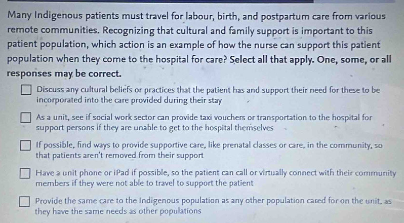 Many Indigenous patients must travel for labour, birth, and postpartum care from various
remote communities. Recognizing that cultural and family support is important to this
patient population, which action is an example of how the nurse can support this patient
population when they come to the hospital for care? Select all that apply. One, some, or all
responses may be correct.
Discuss any cultural beliefs or practices that the patient has and support their need for these to be
incorporated into the care provided during their stay
As a unit, see if social work sector can provide taxi vouchers or transportation to the hospital for
support persons if they are unable to get to the hospital themselves
If possible, find ways to provide supportive care, like prenatal classes or care, in the community, so
that patients aren't removed from their support
Have a unit phone or iPad if possible, so the patient can call or virtually connect with their community
members if they were not able to travel to support the patient
Provide the same care to the Indigenous population as any other population cared for on the unit, as
they have the same needs as other populations