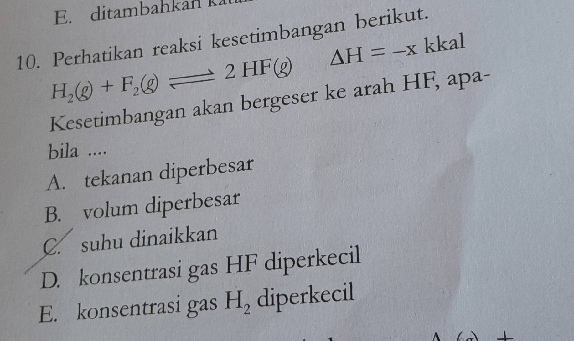 ditambahkan k
10. Perhatikan reaksi kesetimbangan berikut.
△ H=-x kkal sqrt()
H_2(g)+F_2(g)leftharpoons 2HF(g)
Kesetimbangan akan bergeser ke arah HF, apa-
bila ....
A. tekanan diperbesar
B. volum diperbesar
C. suhu dinaikkan
D. konsentrasi gas HF diperkecil
E. konsentrasi gas H_2 diperkecil
/_ 