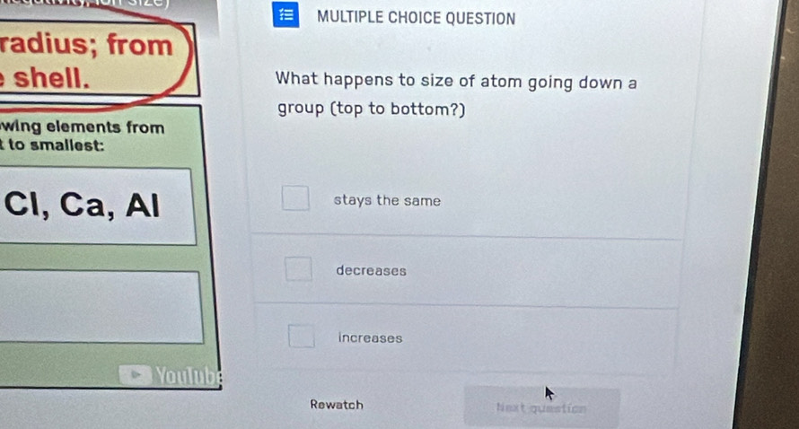 QUESTION
radius; from
shell. What happens to size of atom going down a
group (top to bottom?)
wing elements from 
to smallest:
□ 
Cl, Ca, Al stays the same
decreases
increases
Youb
Rewatch Next question