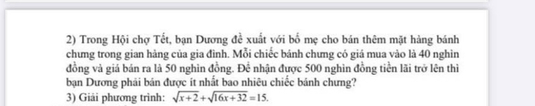 Trong Hội chợ Tết, bạn Dương đề xuất với bố mẹ cho bán thêm mặt hàng bánh 
chưng trong gian hàng của gia đình. Mỗi chiếc bánh chưng có giá mua vào là 40 nghìn 
đồng và giá bán ra là 50 nghìn đồng. Để nhận được 500 nghìn đồng tiền lãi trở lên thì 
bạn Dương phải bán được ít nhất bao nhiêu chiếc bánh chưng? 
3) Giải phương trình: sqrt(x+2)+sqrt(16x+32)=15.