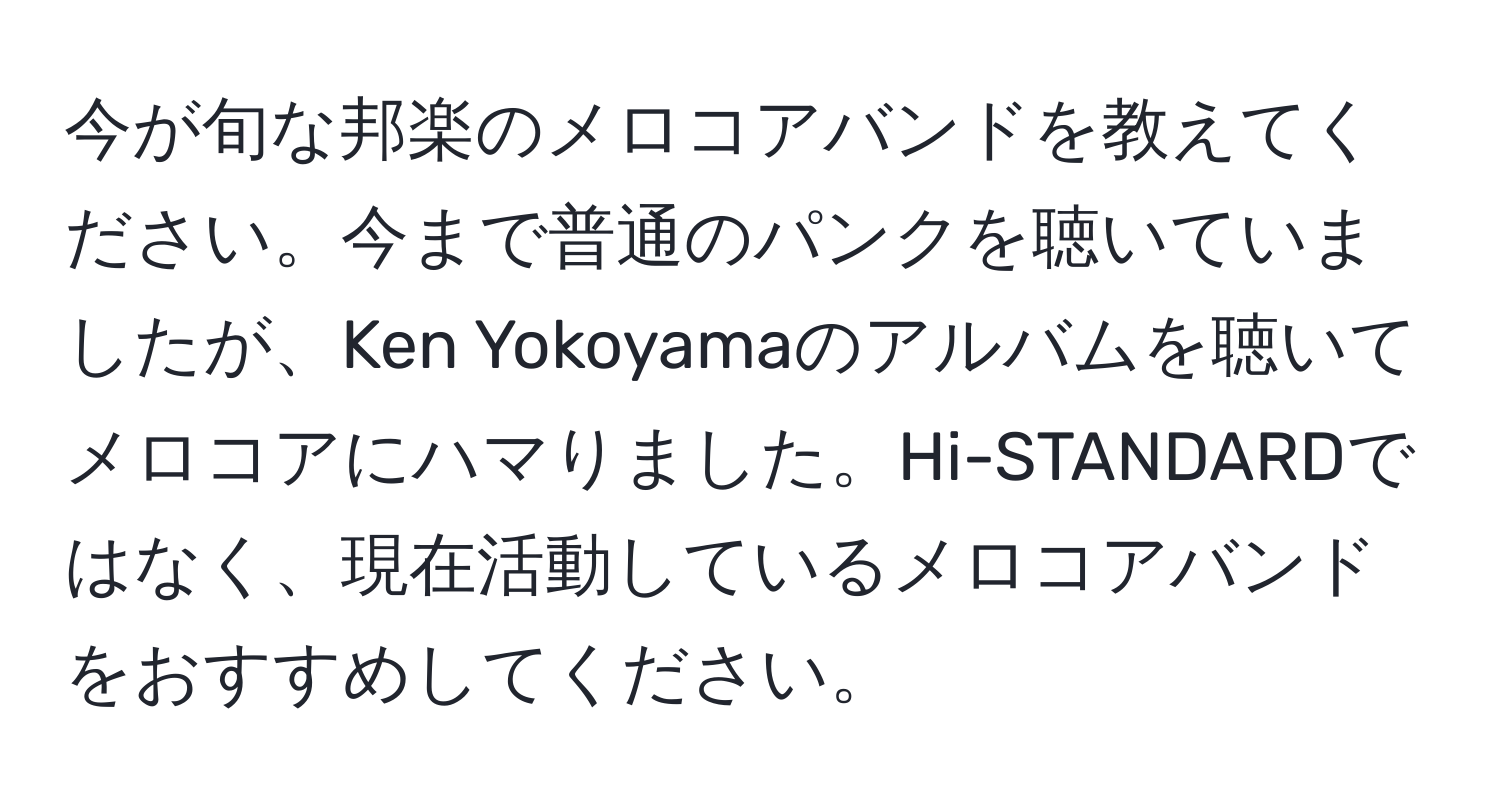 今が旬な邦楽のメロコアバンドを教えてください。今まで普通のパンクを聴いていましたが、Ken Yokoyamaのアルバムを聴いてメロコアにハマりました。Hi-STANDARDではなく、現在活動しているメロコアバンドをおすすめしてください。