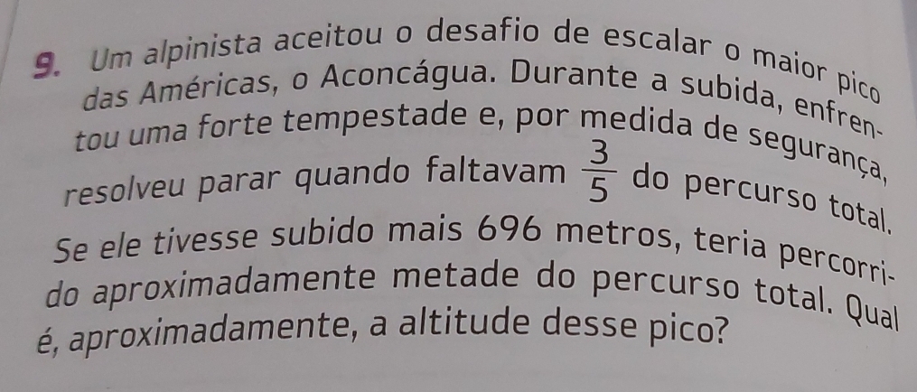 Um alpinista aceitou o desafio de escalar o maior pico 
das Américas, o Aconcágua. Durante a subida, enfren- 
tou uma forte tempestade e, por medida de segurança, 
resolveu parar quando faltavam  3/5  do percurso total, 
Se ele tivesse subido mais 696 metros, teria percorri- 
do aproximadamente metade do percurso total. Qual 
é, aproximadamente, a altitude desse pico?