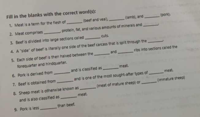 Fill in the blanks with the correct word(s): 
1. Meat is a term for the flesh of _(beef and veal), _(lamb), and _(pork). 
2. Meat comprises _, protein, fat, and various amounts of minerals and_ 
3. Beef is divided into large sections called _cuts. 
4. A 'side" of beef is literally one side of the beef carcass that is split through the 
5. Each side of beef is then halved between the _and ribs into sections called the 
forequarter and hindquarter. 
6. Pork is derived from _and is classified as _meat. 
7. Beef is obtained from _and is one of the most sought-after types of_ meat. 
8. Sheep meat is otherwise known as _(meat of mature sheep) or (immature sheep) 
and is also classified as _meat. 
9. Pork is less _than beef.