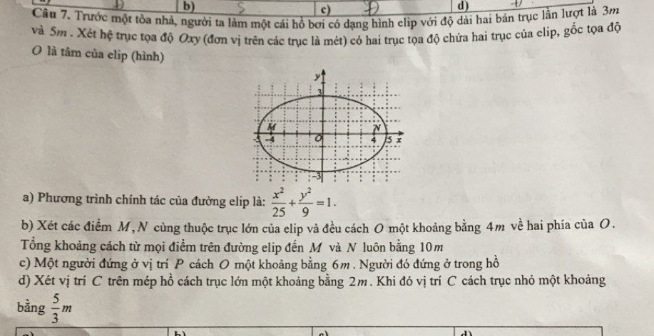 c)
d)
Câu 7. Trước một tòa nhả, người ta làm một cái hồ bơi có dạng hình elip với độ dài hai bản trục lần lượt là 3m
và Sm . Xét hệ trục tọa độ Oxy (đơn vị trên các trục là mét) có hai trục tọa độ chứa hai trục của elip, gốc tọa độ
O là tâm của elip (hình)
a) Phương trình chính tác của đường elip là:  x^2/25 + y^2/9 =1. 
b) Xét các điểm M, N cùng thuộc trục lớn của elip và đều cách O một khoảng bằng 4m về hai phía của O.
Tổng khoảng cách từ mọi điểm trên đường elip đến Mô và N luôn bằng 10m
c) Một người đứng ở vị trí P cách O một khoảng bằng 6m. Người đó đứng ở trong hồ
d) Xét vị trí C trên mép hồ cách trục lớn một khoảng bằng 2m. Khi đó vị trí C cách trục nhỏ một khoảng
bằng  5/3 m