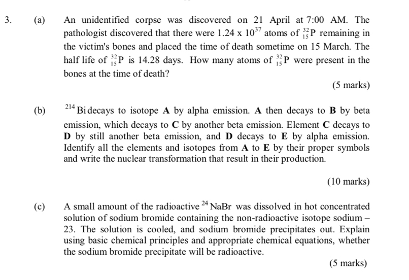 An unidentified corpse was discovered on 21 April at 7:00 AM. The 
pathologist discovered that there were 1.24* 10^(37) atoms of _(15)^(32)P remaining in 
the victim's bones and placed the time of death sometime on 15 March. The 
half life of _(15)^(32)P is 14.28 days. How many atoms of _(15)^(32)P were present in the 
bones at the time of death? 
(5 marks) 
(b) 214 Bidecays to isotope A by alpha emission. A then decays to B by beta 
emission, which decays to C by another beta emission. Element C decays to 
D by still another beta emission, and D decays to E by alpha emission. 
Identify all the elements and isotopes from A to E by their proper symbols 
and write the nuclear transformation that result in their production. 
(10 marks) 
(c) A small amount of the radioactive^(24)NaBr was dissolved in hot concentrated . 
solution of sodium bromide containing the non-radioactive isotope sodium — 
23. The solution is cooled, and sodium bromide precipitates out. Explain 
using basic chemical principles and appropriate chemical equations, whether 
the sodium bromide precipitate will be radioactive. 
(5 marks)