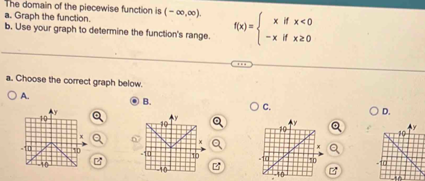 The domain of the piecewise function is (-∈fty ,∈fty ). f(x)=beginarrayl xifx<0 -xifx≥ 0endarray.
a. Graph the function. 
b. Use your graph to determine the function's range. 
a. Choose the correct graph below. 
A. 
B. 
C.
y
D.
10
y
10
x
x
-10 10 -10 10
10
-10