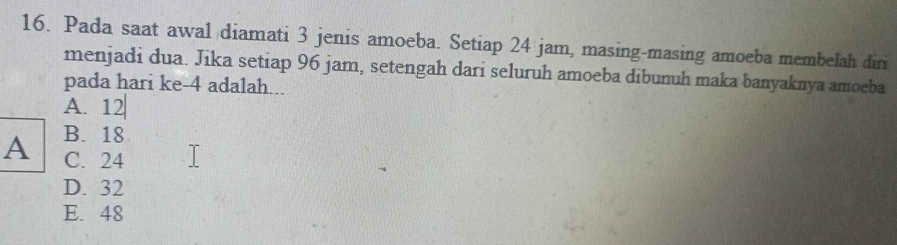 Pada saat awal diamati 3 jenis amoeba. Setiap 24 jam, masing-masing amoeba membelah diri
menjadi dua. Jika setiap 96 jam, setengah dari seluruh amoeba dibunuh maka banyaknya amoeba
pada hari ke- 4 adalah...
A. 12
B. 18
A C. 24
D. 32
E. 48