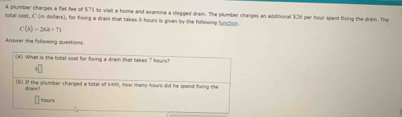 A plumber charges a flat fee of $71 to visit a home and examine a clogged drain. The plumber charges an additional $26 per hour spent fixing the drain. The 
totall cost, C (in dollars), for fixing a drain that takes & hours is given by the following function.
C(h)=26h+71
Answer the following questions. 
(a) What is the total cost for fixing a drain that takes 7 hours? 
(b) If the plumber charged a total of $409, how many hours did he spend fixing the 
drain?
hours