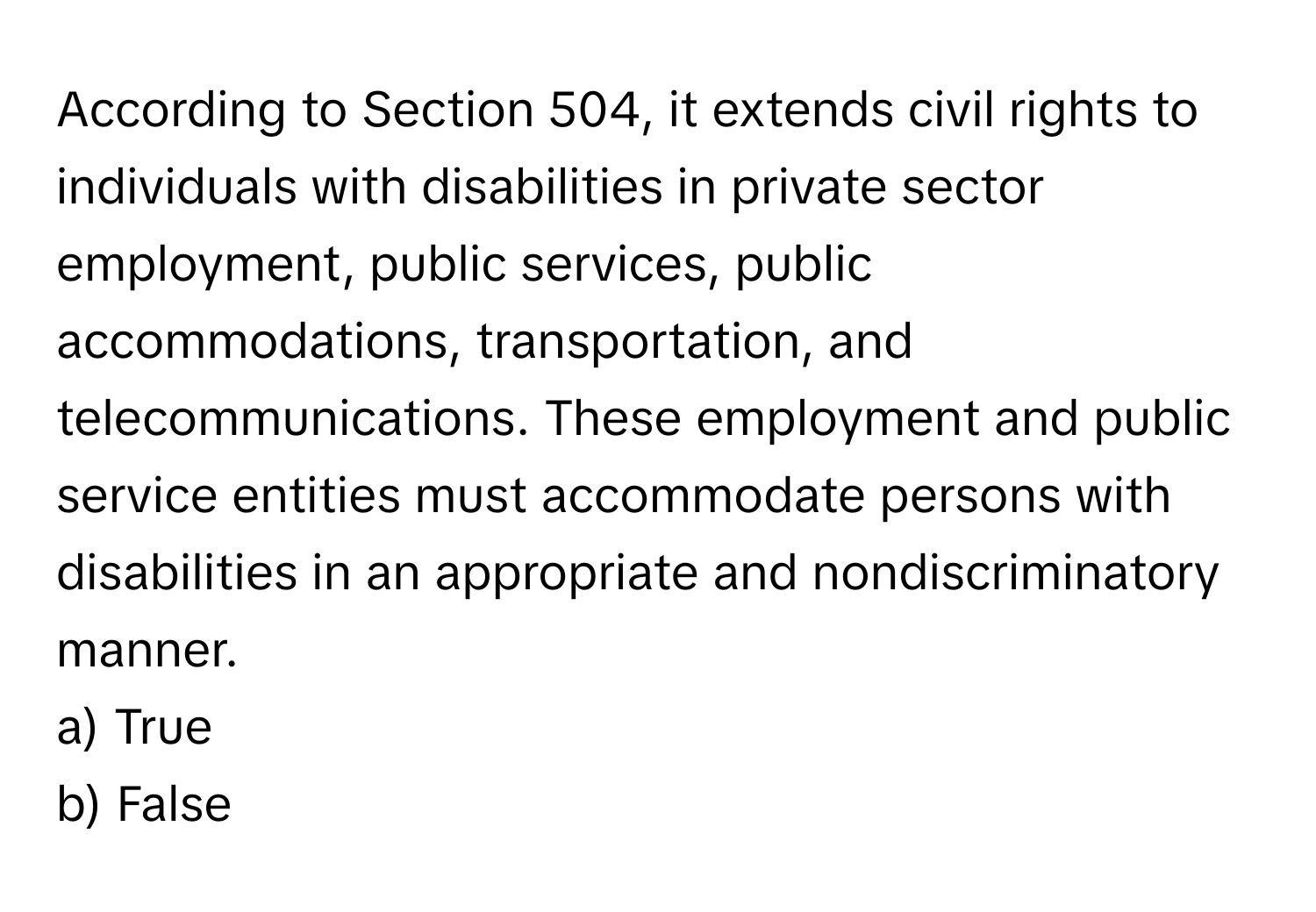 According to Section 504, it extends civil rights to individuals with disabilities in private sector employment, public services, public accommodations, transportation, and telecommunications. These employment and public service entities must accommodate persons with disabilities in an appropriate and nondiscriminatory manner.

a) True 
b) False