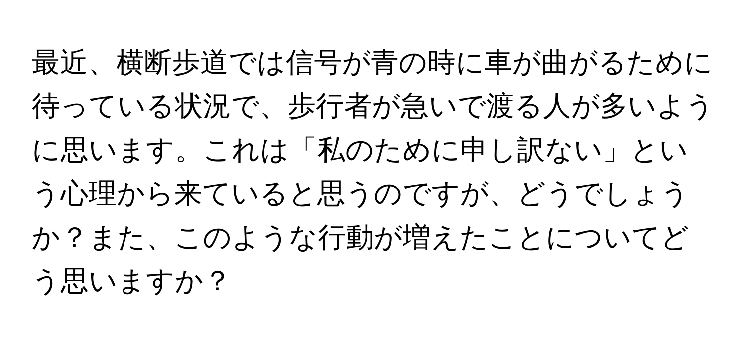 最近、横断歩道では信号が青の時に車が曲がるために待っている状況で、歩行者が急いで渡る人が多いように思います。これは「私のために申し訳ない」という心理から来ていると思うのですが、どうでしょうか？また、このような行動が増えたことについてどう思いますか？