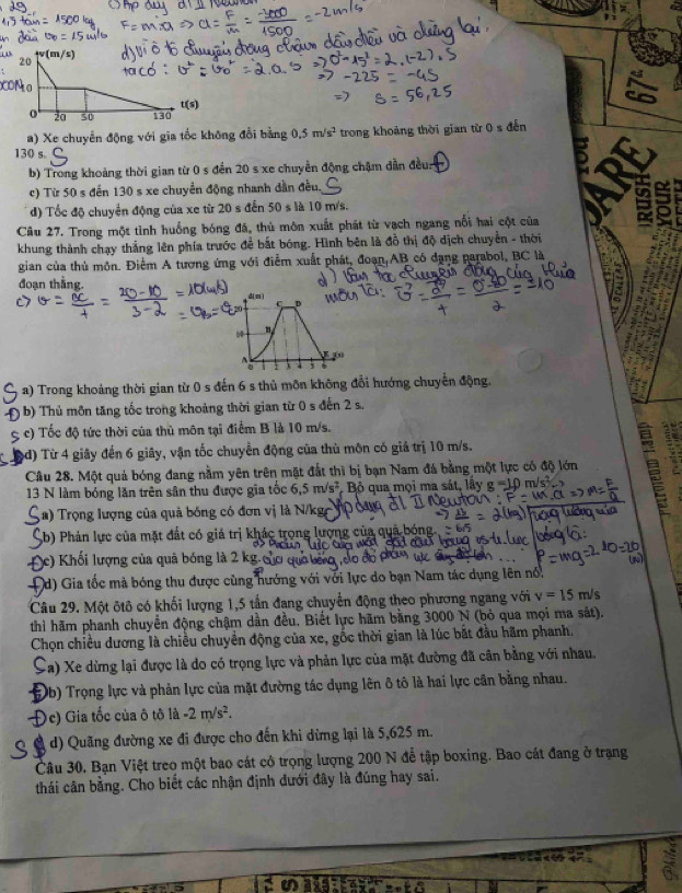 v(m/s)
a) Xe chuyển động với gia tốc không đổi bằng 0.5m/s^2 trong khoảng thời gian từ 0 s đến
130 s.
b) Trong khoảng thời gian từ 0 s đến 20 s xe chuyển động chậm dẫn đều:
c) Từ 50 s đến 130 s xe chuyển động nhanh dần đều.
đ) Tốc độ chuyển động của xe từ 20sdc n 50 ) s là 10 m/s.
Câu 27. Trong một tỉnh huồng bóng đã, thủ môn xuất phát từ vạch ngang nổi hai cột của B   
khung thành chạy thẳng lên phía trước để bắt bóng. Hình bên là đồ thị độ dịch chuyển - thời
gian của thủ môn. Điểm A tương ứng với điểm xuất phát, đoạn AB có dạng parabol, BC là
đoạn thằng.
d( C _D
K 
    
a) Trong khoảng thời gian từ 0 s đến 6 s thủ môn không đổi hướng chuyến động.
b) Thủ môn tăng tốc trong khoảng thời gian từ 0 s đến 2 s.
c) Tốc độ tức thời của thủ môn tại điểm B là 10 m/s.
(d) Từ 4 giây đến 6 giây, vận tốc chuyển động của thủ môn có giả trị 10 m/s.
Câu 28. Một quả bóng đang nằm yên trên mặt đất thì bị bạn Nam đá bằng một lực có độ lớn a
13 N làm bóng lăn trên sân thu được gia tốc 6.5m/s^2 Bộ qua mọi ma sát, lầy sigma =10
(   Trọng lượng của quả bóng có đơn vị là N/k ge   '  
(b) Phản lực của mặt đất có giá trị khác trong lượng của quả b
Đ) Khối lượng của quả bóng là 2 kg.
Đd) Gia tốc mà bóng thu được cùng hướng với với lực do bạn Nam tác dụng lên nổ.
Câu 29. Một ôtô có khối lượng 1,5 tần đang chuyển động theo phương ngang với v=15m/s
thì hãm phanh chuyển động chậm dần đều. Biết lực hãm bằng 3000 N (bỏ qua mọi ma sát).
Chọn chiều dương là chiều chuyển động của xe, gốc thời gian là lúc bắt đầu hãm phanh.
Sa) Xe dừng lại được là do có trọng lực và phản lực của mặt đường đã cân bằng với nhau.
Ob) Trọng lực và phản lực của mặt đường tác dụng lên ô tô là hai lực cần bằng nhau.
Oc) Gia tốc của ô tô là -2m/s^2.
d) Quãng đường xe đi được cho đến khi dừng lại là 5,625 m.
Câu 30. Bạn Việt treo một bao cát có trọng lượng 200 N đễ tập boxing. Bao cát đang ở trạng
thái cân bằng. Cho biết các nhận định dưới đây là đúng hay sai.
a