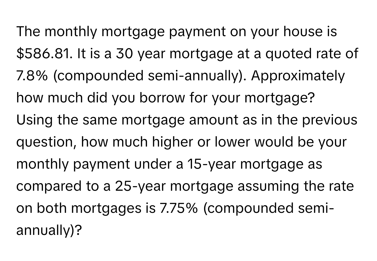 The monthly mortgage payment on your house is $586.81. It is a 30 year mortgage at a quoted rate of 7.8% (compounded semi-annually). Approximately how much did you borrow for your mortgage?

Using the same mortgage amount as in the previous question, how much higher or lower would be your monthly payment under a 15-year mortgage as compared to a 25-year mortgage assuming the rate on both mortgages is 7.75% (compounded semi-annually)?