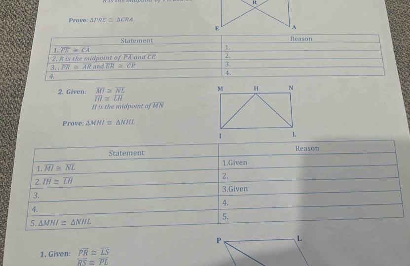 Prove: △ PRE≌ △ CRA
2. Given: beginarrayr overline MI≌ overline NL overline IH≌ overline LH
H is the midpoint foverline MN
Prove: △ MHI≌ △ NHL
Statement Reason
1. overline MI≌ overline NL
1.Given
2. overline IH≌ overline LH 2.
3.Given
3.
4.
4.
5.
5. △ MHI≌ △ NHL
1. Given: overline PR≌ overline LS
overline RS≌ overline PL