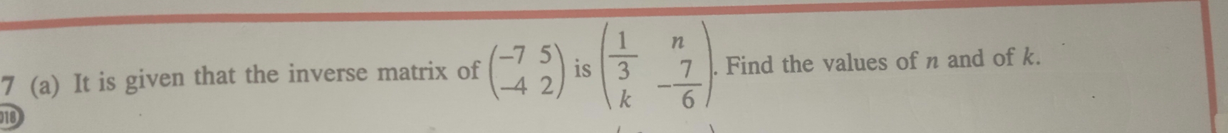 7 (a) It is given that the inverse matrix of beginpmatrix -7&5 -4&2endpmatrix is beginpmatrix  1/3 &n k&- 7/6 endpmatrix. . Find the values of n and of k.
10