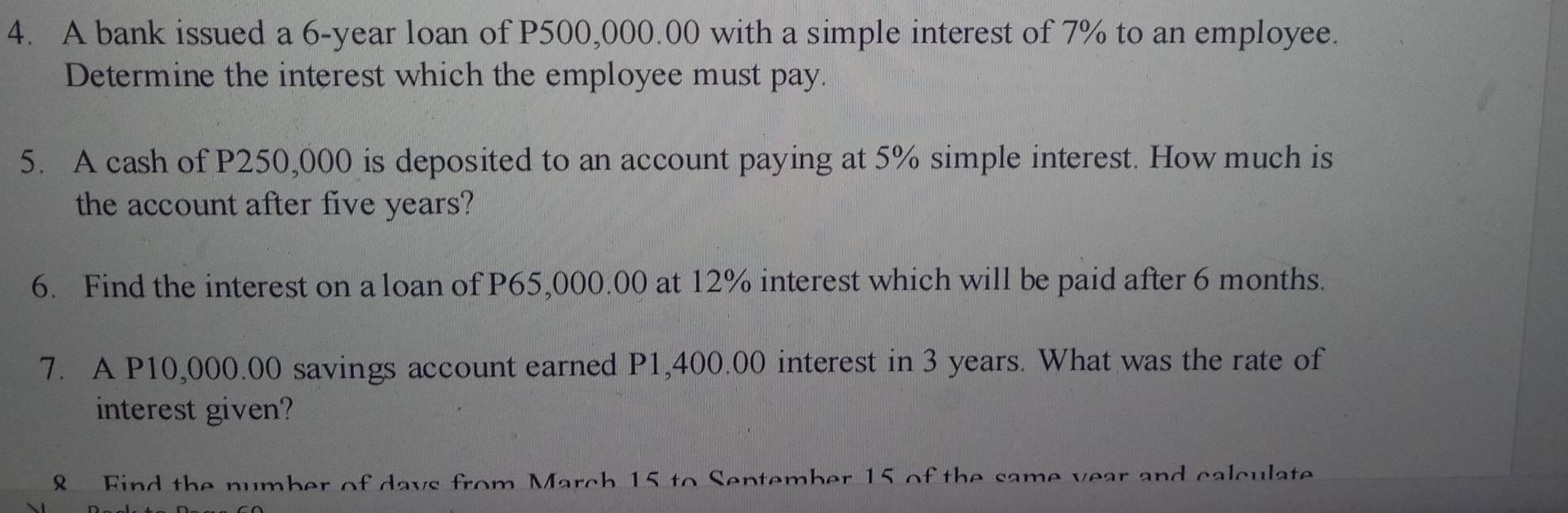 A bank issued a 6-year loan of P500,000.00 with a simple interest of 7% to an employee. 
Determine the interest which the employee must pay. 
5. A cash of P250,000 is deposited to an account paying at 5% simple interest. How much is 
the account after five years? 
6. Find the interest on a loan of P65,000.00 at 12% interest which will be paid after 6 months. 
7. A P10,000.00 savings account earned P1,400.00 interest in 3 years. What was the rate of 
interest given? 
8 Find the number of days from March 15 to September 15 of the same year and calculate