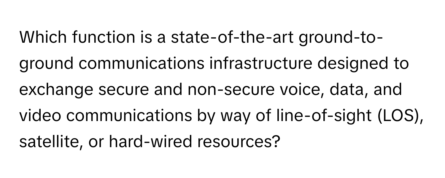 Which function is a state-of-the-art ground-to-ground communications infrastructure designed to exchange secure and non-secure voice, data, and video communications by way of line-of-sight (LOS), satellite, or hard-wired resources?