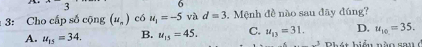 3
6
3: Cho cấp số cộng (u_n) có u_1=-5 và d=3. Mệnh đề nào sau đây đúng?
A. u_15=34. B. u_15=45. C. u_13=31. D. u_10=35. 
2 Phát biểu nào sau ở