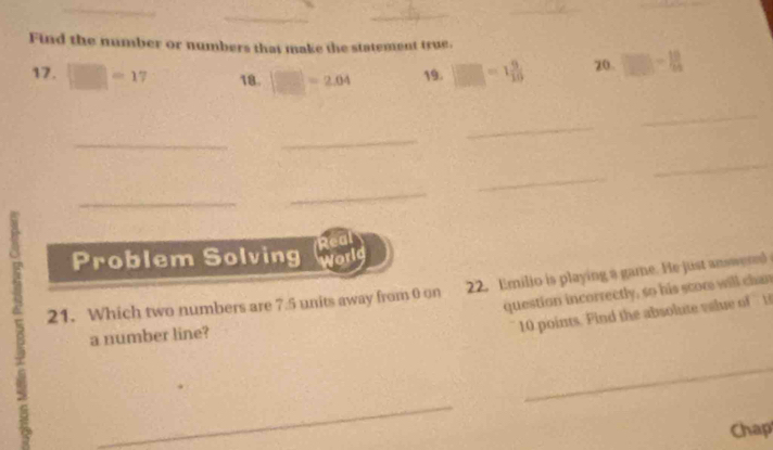 Find the number or numbers that make the statement true. 
17. □ =17 18. □ =2.04 19.  □ /□  =1 9/10  20. frac 1 1200/1200 + 10/1|50 - 10/94  
_ 
_ 
_ 
_ 
_ 
_ 
_ 
_ 
Real 
Problem Solving world 
21. Which two numbers are 7.5 units away from 0 on 22. Emilio is playing a game. He just answered 
question incorrectly, so his scome will chan 
a number line? 
10 points. Find the absolute velue of t 
_ 
_ 
Chap