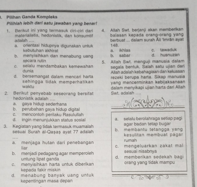 Pilihan Ganda Kompleks
Pilihlah lebih dari satu jawaban yang benar!
1. Berikut ini yang termasuk ciri-ciri dari 4. Allah Swt. berjanji akan memberikan
materialistis, hedonistik, dan konsumtif balasan kepada orang-orang yang
adalah .... berbuat ... dalam surah Āli 'Imrān ayat
a. orientasi hidupnya digunakan untuk 148.
kebutuhan akhirat a. ikhlas c. tawaduk
b. menyisihkan dan menabung uang b. sabar d. husnuzan
secara rutin 5. Allah Swt. menguji manusia dalam
c. selalu mendambakan kemewahan segala bentuk. Salah satu ujian dari
dunia
Allah adalah kebahagiaan dan keluasan
d. bersemangat dalam mencari harta rezeki berupa harta. Sikap manusia
sehingga tidak memperhatikan yang mencerminkan kebijaksanaan
waktu
dalam menyikapi ujian harta dari Allah
2. Berikut penyebab seseorang bersifat Swt. adalah ....
hedonistik adalah ....
a. gaya hidup sederhana
b. perubahan gaya hidup digital
c. mencontoh perilaku Rasulullah
d. ingin menunjukkan status sosial a. selalu berolahraga setiap pagi
3. Kegiatan yang tidak termasuk muamalah agar badan tetap bugar
sesuai Surah al-Qaşaș ayat 77 adalah b. membantu tetangga yang
kesulitan membuat pagar
a. menjaga hutan dari penebangan rumah
liar c. mengeluarkan zakat mal
b. menjadi pedagang agar memperoleh sesuai nisabnya
untung lipat ganda d. memberikan sedekah bagi
c. menyisihkan harta untuk diberikan orang yang tidak mampu
kepada fakir miskin
d. menabung banyak uang untuk
η
kepentingan masa depan