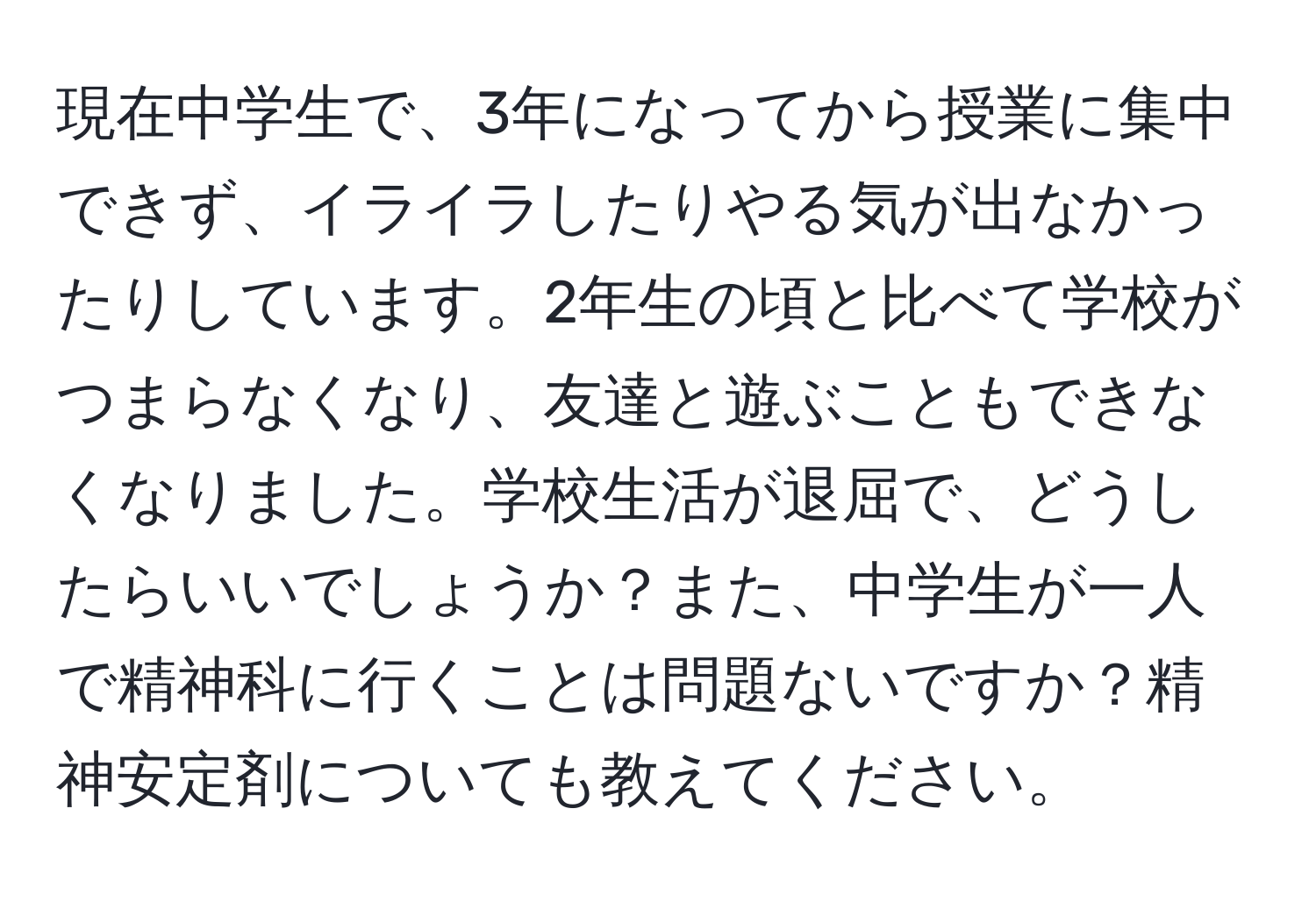 現在中学生で、3年になってから授業に集中できず、イライラしたりやる気が出なかったりしています。2年生の頃と比べて学校がつまらなくなり、友達と遊ぶこともできなくなりました。学校生活が退屈で、どうしたらいいでしょうか？また、中学生が一人で精神科に行くことは問題ないですか？精神安定剤についても教えてください。