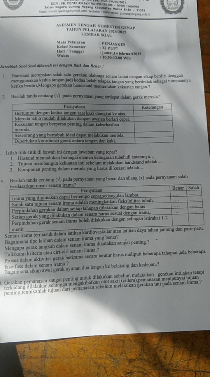 5M/5K/2021
IZIN : SK. PENEGERIAN No. 052/O/1988 - NPSN 10600996
Jalan Negara Günung Megang Kabupaten Muara Enim - 31352
Email : smanIgumeg@gmail.com Website :  waw.sman1gunungmegang.schid
ASESMEN TENGAH SEMESTER GENAP
TAHUN PELAJARAN 2024-2025
LEMBAR SOAL
Mata Pelajaran : PENJASKES
Kelas/ Semester : XI P1/P7
Hari / Tanggal : jumat,14 februari2025
Waktu : 10.30-12.00 Wib
Jawablah Soal Soal dibawah ini dengan Baik dan Benar !
1. Hanstand merupakan salah satu gerakan olahraga senam lantai dengan sikap berdiri denggan
menggunakan kedua tangan.jadi kedua belah telapak tangan yang bertindak sebagai tumpuannya
ketika berdiri,Mengapa gerakan handstand memerlukan kekuatan tangan.?
2. Berilah tanda centang (√) pada pernyataan yang terdapat dalam gerak meroda?
Isilah titik-titik di bawah ini dengan jawaban yang tepat?
1. Hastand memadukan berbagai elemen kebugaran tubuh.di antaranya…
2. Tujuan membangun kekuatan inti sebelum melakukan handstand adalah….
3. Komponen penting dalam meroda yang harus di kuasai adalah….
4. Berilah tanda centang (√) pada pernyataan yang benar dan silang (x) pada pernyataan salah
Senam irama termasuk dalam latihan
Bagaimana tipe latihan dalam senam irama yang benar?
Mengapa gerak langkah dalam senam irama dikatakan sangat penting.?
Tuliskann kriteria atau ciri-ciri senam irama.?
Proses dalam aktivitas gerak berirama secara teratur harus meliputi beberapa tahapan ,ada beberapa
fase-fase dalam senam irama ?
Bagaimana sikap awal gerak ayunan dua lengan ke belakang dan kedepan.?
0. Gerakan pemanasan sangat penting untuk dilakukan sebelum melakukan gerakan inti,akan tetapi
terkadang dilalaikan,sehingga mengakibatkan otot sakit (cidera),pemanasan mempunyai tujuan
penting,tentukanlah tujuan dari pemanasan sebelum melakukan gerakan inti pada senam irama.?