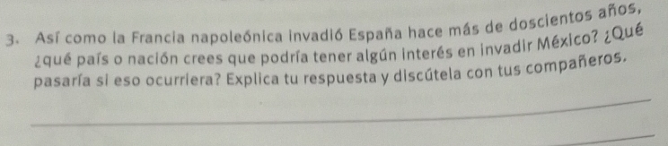 Así como la Francia napoleónica invadió España hace más de doscientos años, 
¿qué país o nación crees que podría tener algún interés en invadir México? ¿Qué 
pasaría si eso ocurriera? Explica tu respuesta y discútela con tus compañeros. 
_ 
_