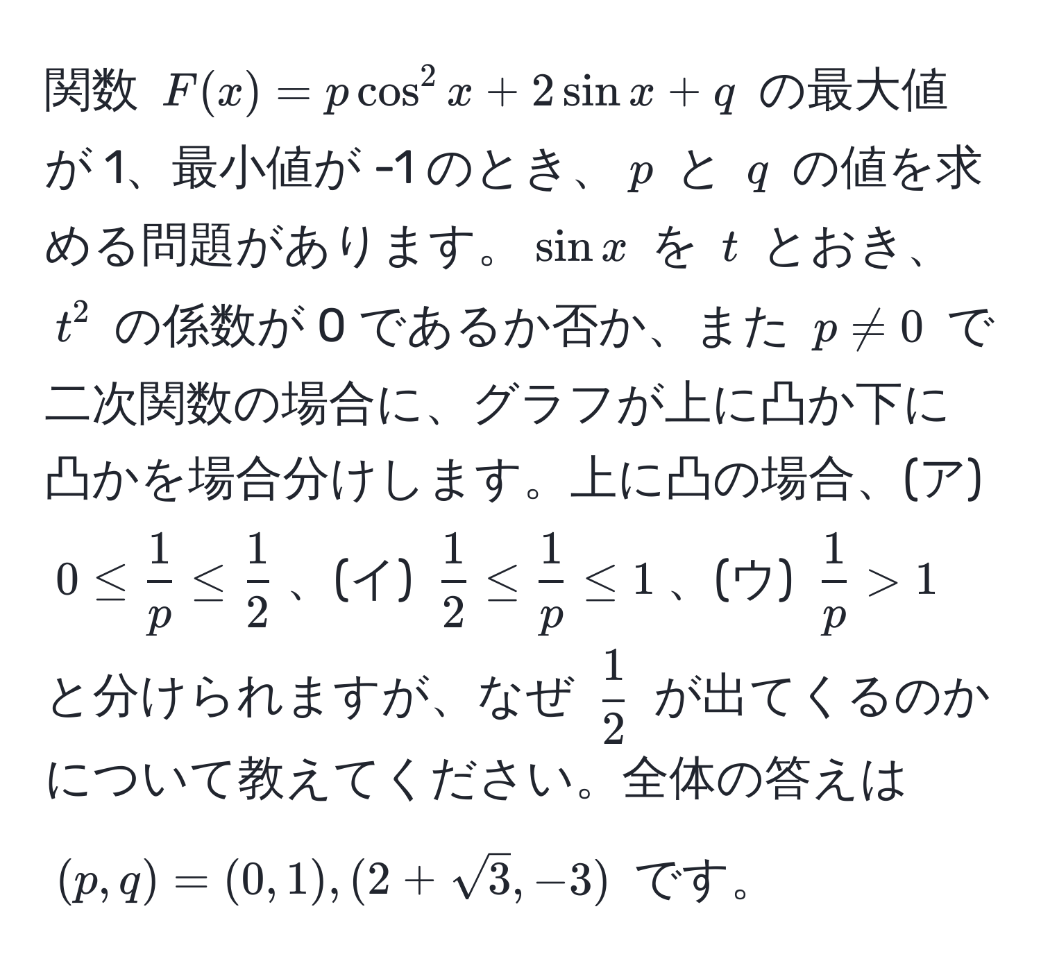 関数 $F(x) = p cos^(2 x + 2 sin x + q$ の最大値が 1、最小値が -1 のとき、$p$ と $q$ の値を求める問題があります。$sin x$ を $t$ とおき、$t^2$ の係数が 0 であるか否か、また $p != 0$ で二次関数の場合に、グラフが上に凸か下に凸かを場合分けします。上に凸の場合、(ア) $0 ≤ frac1)p ≤  1/2 $、(イ) $ 1/2  ≤  1/p  ≤ 1$、(ウ) $ 1/p  > 1$ と分けられますが、なぜ $ 1/2 $ が出てくるのかについて教えてください。全体の答えは $(p, q) = (0, 1), (2+sqrt(3), -3)$ です。