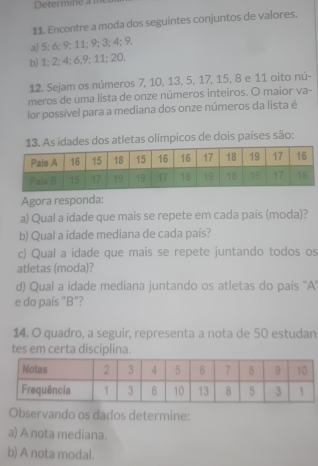 Determine an
11. Encontre a moda dos seguintes conjuntos de valores.
a) 5; 6; 9; 11; 9; 3; 4; 9.
b) 1; 2; 4; 6, 9; 11; 20.
12. Sejam os números 7, 10, 13, 5, 17, 15, 8 e 11 oito nú-
meros de uma lista de onze números inteiros. O maior va-
or possível para a mediana dos onze números da lista é
As idades dos atletas olímpicos de dois países são:
Agora responda:
a) Qual a idade que mais se repete em cada pais (moda)?
b) Qual a idade mediana de cada país?
c) Qual a idade que mais se repete juntando todos os
atletas (moda)?
d) Qual a idade mediana juntando os atletas do país ''A''
e do país "B"?
14. O quadro, a seguir, representa a nota de 50 estudan
tes em certa disciplina.
Observando os dados determine:
a) A nota mediana.
b) A nota modal.