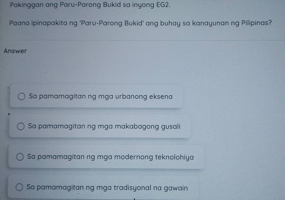 Pakinggan ang Paru-Parong Bukid sa inyong EG2.
Paano ipinapakita ng 'Paru-Parong Bukid' ang buhay sa kanayunan ng Pilipinas?
Answer
Sa pamamagitan ng mga urbanong eksena
Sa pamamagitan ng mga makabagong gusali
Sa pamamagitan ng mga modernong teknolohiya
Sa pamamagitan ng mga tradisyonal na gawain