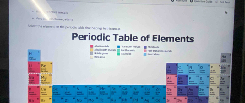 Question Guilde Exit Test
reactive metals
Very lo electronegativity
Select the element on the periodic table that belongs to this group
Periodic Table of Elements
Alkali metals Transition metal Metalloids
Alkali earth metals Lanthanoids Post transition metals
Noble gases Actinoids Nonmetal
Halogens
t 
a