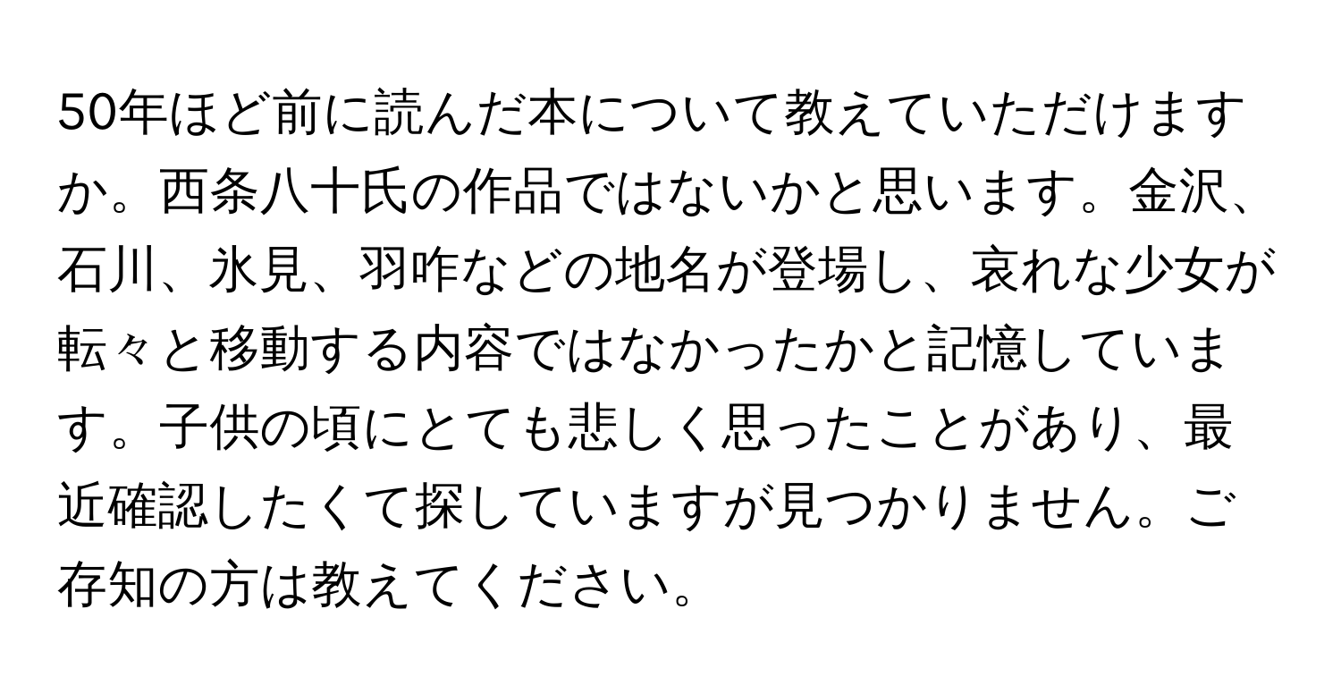 50年ほど前に読んだ本について教えていただけますか。西条八十氏の作品ではないかと思います。金沢、石川、氷見、羽咋などの地名が登場し、哀れな少女が転々と移動する内容ではなかったかと記憶しています。子供の頃にとても悲しく思ったことがあり、最近確認したくて探していますが見つかりません。ご存知の方は教えてください。