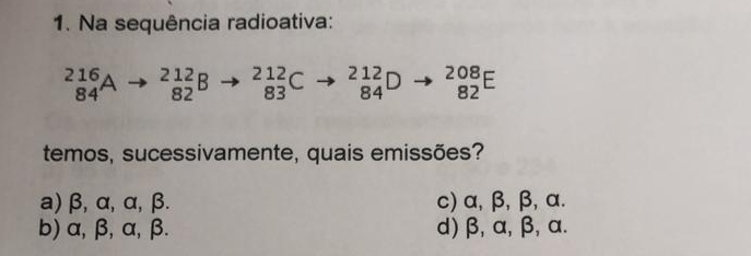 Na sequência radioativa:
_(84)^(216)A _(82)^(212)B _(83)^(212)C _(84)^(212)D _(82)^(208)E
temos, sucessivamente, quais emissões?
a) β, α, α, β. c) α, β, β, α.
b) α, β, α, β. d) β, α, β, α.