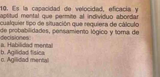 Es la capacidad de velocidad, eficacia y
aptitud mental que permite al individuo abordar
cualquier tipo de situación que requiera de cálculo
de probabilidades, pensamiento lógico y toma de
decisiones:
a. Habilidad mental
b. Agilidad física
c. Agilidad mental