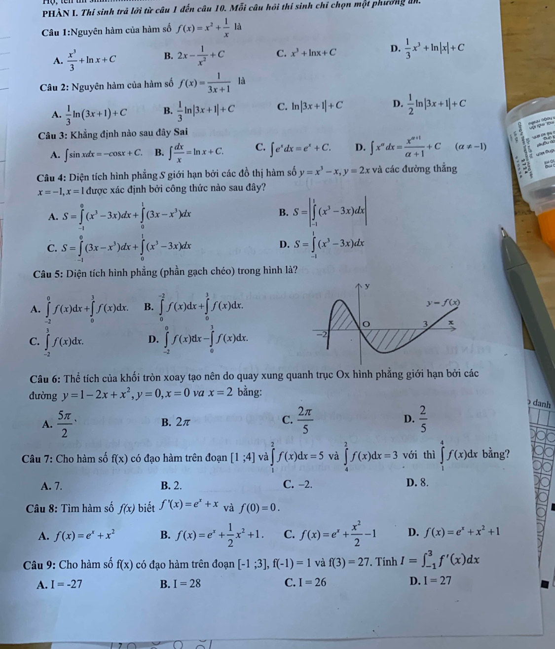 PHÀN I. Thí sinh trả lới từ câu 1 đến câu 10. Mỗi câu hỏi thí sinh chỉ chọn một phương an.
Câu 1:Nguyên hàm của hàm số f(x)=x^2+ 1/x 1a
A.  x^3/3 +ln x+C B. 2x- 1/x^2 +C C. x^3+ln x+C D.  1/3 x^3+ln |x|+C
Câu 2: Nguyên hàm của hàm số f(x)= 1/3x+1 la
A.  1/3 ln (3x+1)+C B.  1/3 ln |3x+1|+C C. ln |3x+1|+C D.  1/2 ln |3x+1|+C
jyu dộou y
Câu 3: Khẳng định nào sau đây Sai
A. ∈t sin xdx=-cos x+C. B. ∈t  dx/x =ln x+C. C. ∈t e^xdx=e^x+C. D. ∈t x^(alpha)dx= (x^(alpha +1))/alpha +1 +C(alpha != -1)
Câu 4: Diện tích hình phẳng S giới hạn bởi các đồ thị hàm số y=x^3-x,y=2x và các đường thẳng
x=-1,x=1 được xác định bởi công thức nào sau đây?
A. S=∈tlimits _(-1)^0(x^3-3x)dx+∈tlimits _0^(1(3x-x^3))dx S=|∈tlimits _(-1)^1(x^3-3x)dx|
B.
C. S=∈tlimits _0^(0(3x-x^3))dx+∈tlimits _0^(1(x^3)-3x)dx S=∈tlimits _1^(1(x^3)-3x)dx
D.
Câu 5: Diện tích hình phẳng (phần gạch chéo) trong hình là?
A. ∈tlimits _(-2)^0f(x)dx+∈tlimits _0^(3f(x)dx. B. ∈tlimits _0^(-2)f(x)dx+∈tlimits _0^3f(x)dx.
C. ∈tlimits _(-2)^3f(x)dx. ∈tlimits _(-2)^0f(x)dx-∈tlimits _0^3f(x)dx.
D.
Câu 6: Thể tích của khối tròn xoay tạo nên do quay xung quanh trục Ox hình phẳng giới hạn bởi các
đường y=1-2x+x^2),y=0,x=0 va x=2 bằng:
) danh
A. frac 5π 2^(. B. 2π C. frac 2π)5 D.  2/5 
Câu 7: Cho hàm số f(x) có đạo hàm trên đoạn [1;4] và ∈tlimits _2^(2f(x)dx=5 và ∈tlimits _4^2f(x)dx=3 với thì ∈tlimits _1^4f(x)dx bằng?
A. 7. B. 2. C. −2. D. 8.
Câu 8: Tìm hàm số f(x) biết f'(x)=e^x)+x và f(0)=0.
A. f(x)=e^x+x^2 B. f(x)=e^x+ 1/2 x^2+1. C. f(x)=e^x+ x^2/2 -1 D. f(x)=e^x+x^2+1
Câu 9: Cho hàm số f(x) có đạo hàm trên đoạn [-1;3],f(-1)=1 và f(3)=27. Tính I=∈t _(-1)^3f'(x)dx
D.
A. I=-27 B. I=28 C. I=26 I=27