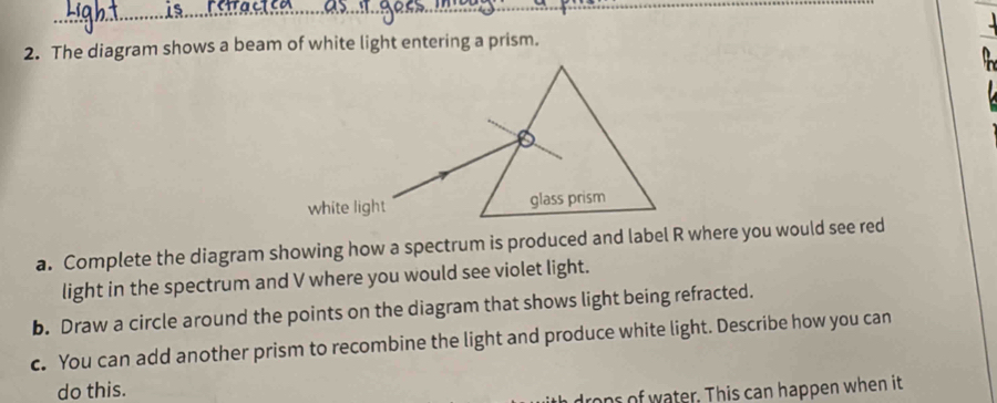 The diagram shows a beam of white light entering a prism. 
a. Complete the diagram showing how a spectrum is produced and label R where you would see red 
light in the spectrum and V where you would see violet light. 
b. Draw a circle around the points on the diagram that shows light being refracted. 
c. You can add another prism to recombine the light and produce white light. Describe how you can 
do this. 
rops of water. This can happen when it