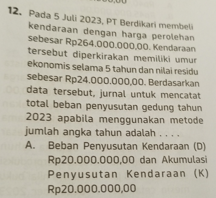 Pada 5 Juli 2023, PT Berdikari membeli
kendaraan dengan harga perolehan
sebesar Rp264.000.000,00. Kendaraan
tersebut diperkirakan memiliki umur
ekonomis selama 5 tahun dan nilai residu
sebesar Rp24.000.000,00. Berdasarkan
data tersebut, jurnal untuk mencatat
total beban penyusutan gedung tahun 
2023 apabila menggunakan metode
jumlah angka tahun adalah . . . .
A. Beban Penyusutan Kendaraan (D)
Rp20.000.000,00 dan Akumulasi
Penyusutan Kendaraan (K)
Rp20.000.000,00