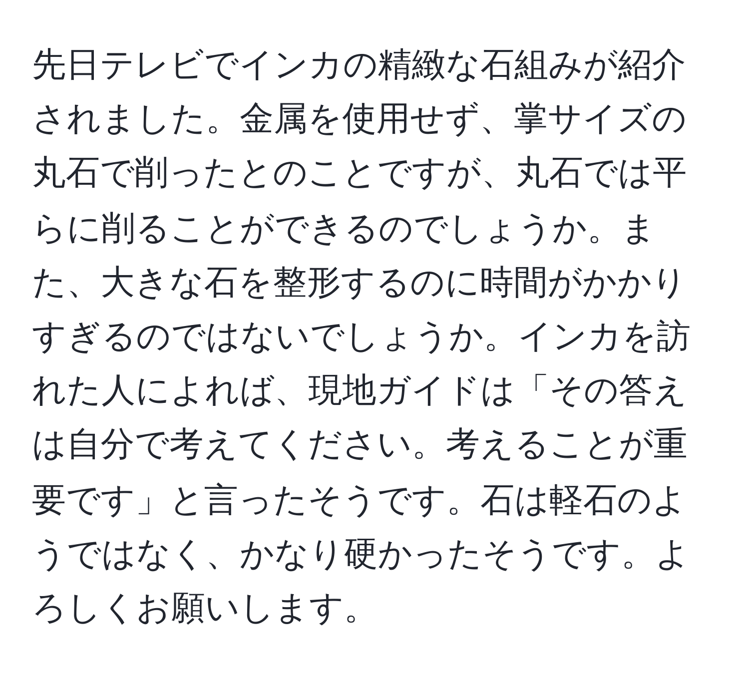 先日テレビでインカの精緻な石組みが紹介されました。金属を使用せず、掌サイズの丸石で削ったとのことですが、丸石では平らに削ることができるのでしょうか。また、大きな石を整形するのに時間がかかりすぎるのではないでしょうか。インカを訪れた人によれば、現地ガイドは「その答えは自分で考えてください。考えることが重要です」と言ったそうです。石は軽石のようではなく、かなり硬かったそうです。よろしくお願いします。