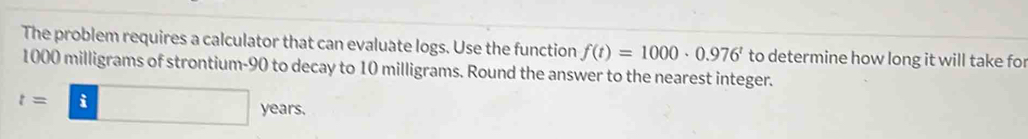 The problem requires a calculator that can evaluate logs. Use the function f(t)=1000· 0.976^t to determine how long it will take for
1000 milligrams of strontium- 90 to decay to 10 milligrams. Round the answer to the nearest integer.
t=□ years.