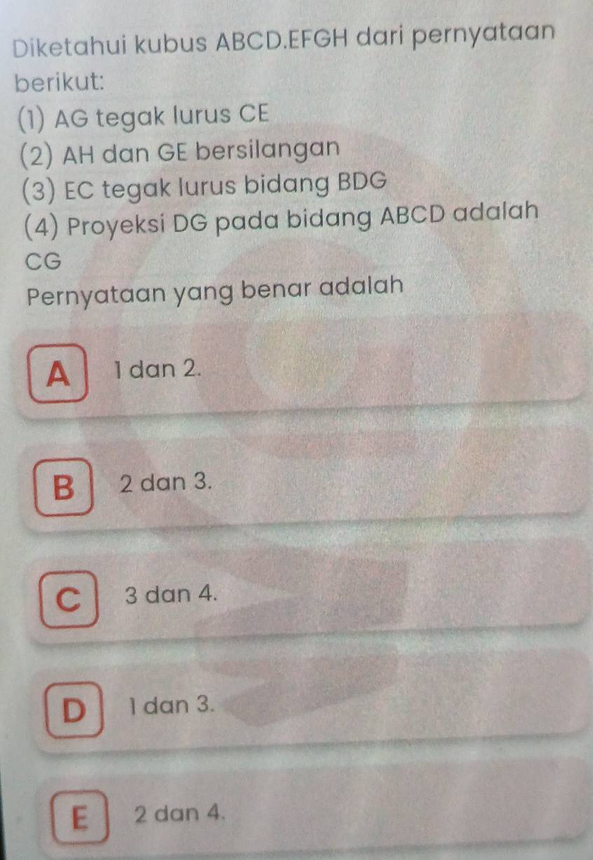 Diketahui kubus ABCD. EFGH dari pernyataan
berikut:
(1) AG tegak lurus CE
(2) AH dan GE bersilangan
(3) EC tegak lurus bidang BDG
(4) Proyeksi DG pada bidang ABCD adalah
CG
Pernyataan yang benar adalah
A 1 dan 2.
B 2 dan 3.
C 3 dan 4.
D 1 dan 3.
E] 2 dan 4.