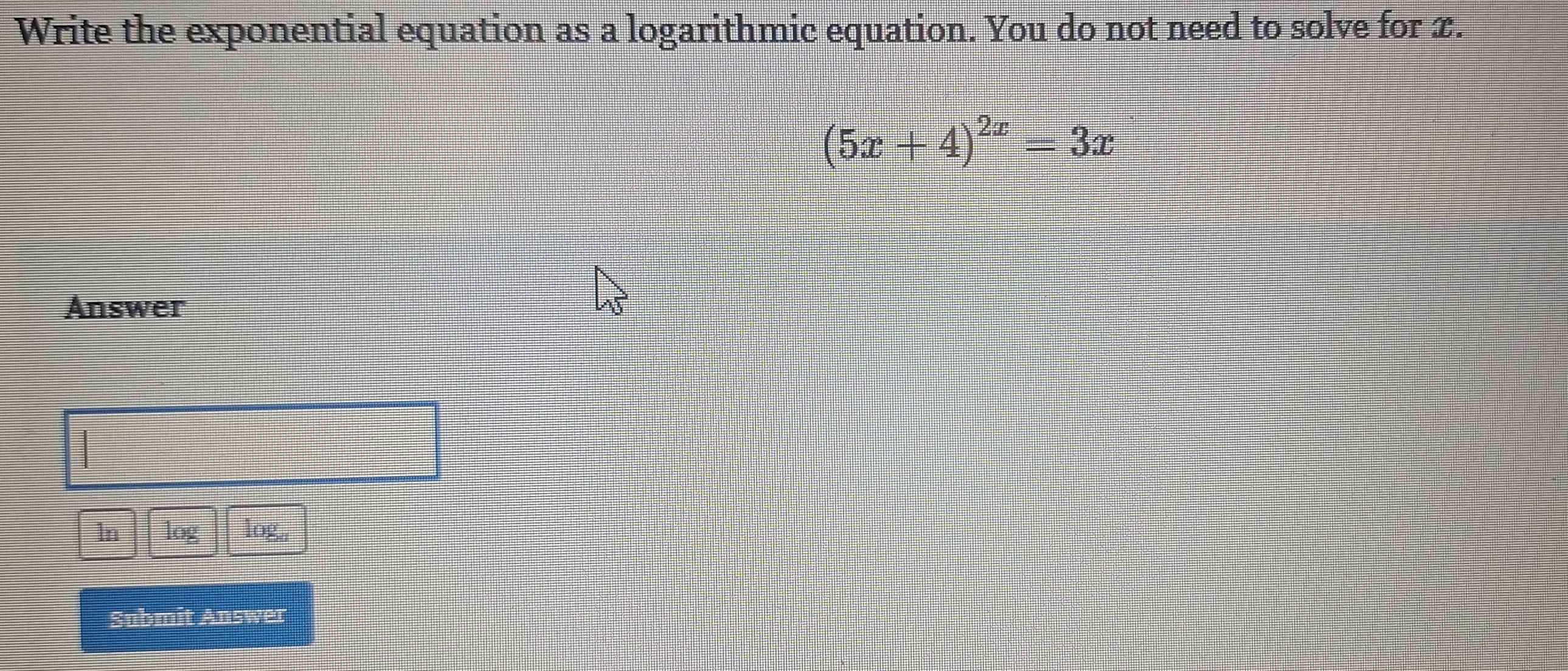 Write the exponential equation as a logarithmic equation. You do not need to solve for x.
(5x+4)^2x=3x
Answer 
In log log,, 
Submit Answer