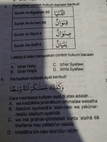 3h hukum bacaan berikut!
Lafadz di atas merupakan contoh hukum bacaan
A. Izhar Halqi C. Izhar Syafawi
B. Izhar Wajib D. Ikhfa Syafawi
4. Perhatikan kutipan ayat berikut!
Cara membaca kutipan ayat di atas adalah...
A. wa kadzālika ja'alnâkum ummataw wasatha
B. litakûnû syuhadâ'a 'alan-nâsi wa yakûnar-
rasûlu 'alaikum syahīdâ
C. wa mā ja'alnal-qiblatallatî kunta 'alaihâ illâ
lina'lama may yattabi'ur-rasûla
D. innallâha bin-nâsi lara'ûfur raḥîm