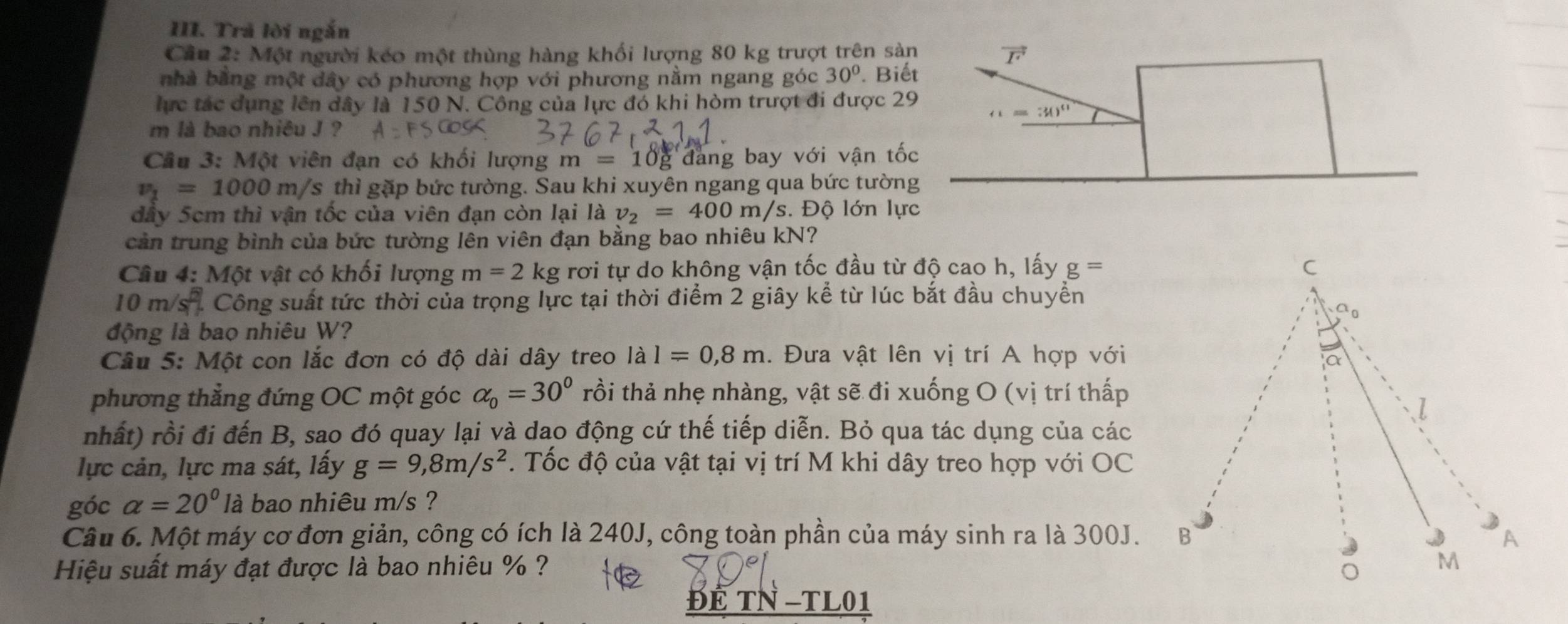 Trả lời ngắn
Cầu 2: Một người kéo một thùng hàng khối lượng 80 kg trượt trên sàn vector F
nhà bằng một dây có phương hợp với phương nằm ngang góc 30°. Biết
lực tác dụng lên dây là 150 N. Công của lực đó khi hòm trượt đi được 29 (1=30^(11)
m là bao nhiêu J ?
Cầu 3: Một viên đạn có khối lượng m=10g đang bay với vận tốc
v_1=1000m/s thì gặp bức tường. Sau khi xuyên ngang qua bức tường
đây 5cm thì vận tốc của viên đạn còn lại là v_2=400m/s s. Độ lớn lực
cản trung bình của bức tường lên viên đạn bằng bao nhiêu kN?
Câu 4: Một vật có khối lượng m=2 kg rơi tự do không vận tốc đầu từ độ cao h, lấy g= C
10m/s^2 Công suất tức thời của trọng lực tại thời điểm 2 giây kể từ lúc bắt đầu chuyển
o
động là bao nhiêu W?
Câu 5: Một con lắc đơn có độ dài dây treo lal=0,8m. Đưa vật lên vị trí A hợp với
a
phương thẳng đứng OC một góc alpha _0=30° trồi thả nhẹ nhàng, vật sẽ đi xuống O (vị trí thấp
I
nhất) rồi đi đến B, sao đó quay lại và dao động cứ thế tiếp diễn. Bỏ qua tác dụng của các
lực cản, lực ma sát, lấy g=9,8m/s^2. Tốc độ của vật tại vị trí M khi dây treo hợp với OC
góc alpha =20° là bao nhiêu m/s ?
Câu 6. Một máy cơ đơn giản, công có ích là 240J, công toàn phần của máy sinh ra là 300J. B A
Hiệu suất máy đạt được là bao nhiêu % ? M
ĐÉ TN -TL01