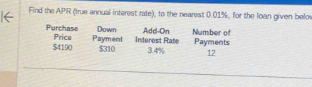 Find the APR (true annual interest rate), to the nearest 0.01%, for the loan given belov 
Purchase Down Add-On Number of 
Price Payment Interest Rate Payments
$4190 $310 3.4% 12