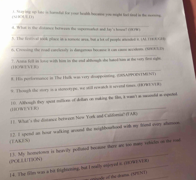 Staying up late is harmful for your health because you might feel tired in the morning. 
(SHOULD) 
_ 
4. What is the distance between the supermarket and Jay's house? (HOW) 
_ 
5. The festival took place in a remote area, but a lot of people attended it. (ALTHOUGH) 
_ 
6. Crossing the road carelessly is dangerous because it can cause accidents. (SHOULD) 
_ 
7. Anna fell in love with him in the end although she hated him at the very first sight. 
_ 
(HOWEVER) 
_ 
8. His performance in The Hulk was very disappointing. (DISAPPOINTMENT) 
_ 
9. Though the story is a stereotype, we still rewatch it several times. (HOWEVER) 
10. Although they spent millions of dollars on making the film, it wasn't as successful as expected. 
_(HOWEVER) 
_11. What’s the distance between New York and California? (FAR) 
_ 
12. I spend an hour walking around the neighbourhood with my friend every afternoon. 
(TAKES) 
_ 
13. My hometown is heavily polluted because there are too many vehicles on the road. 
(POLLUTION) 
14. The film was a bit frightening, but I really enjoyed it. (HOWEVER) 
e nisode of the drama. (SPENT)