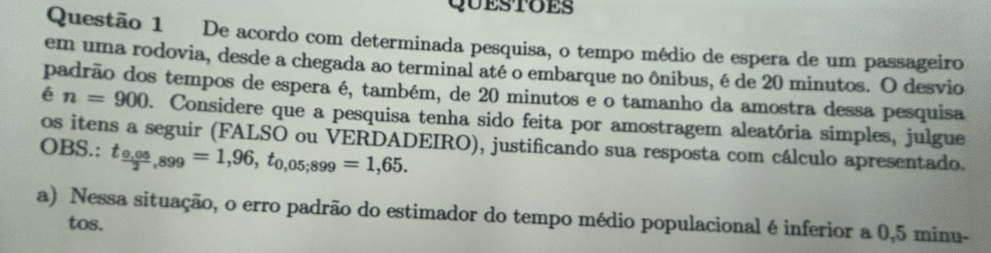 QUESTOES 
Questão 1 De acordo com determinada pesquisa, o tempo médio de espera de um passageiro 
em uma rodovia, desde a chegada ao terminal até o embarque no ônibus, é de 20 minutos. O desvio 
padrão dos tempos de espera é, também, de 20 minutos e o tamanho da amostra dessa pesquisa 
é n=900. Considere que a pesquisa tenha sido feita por amostragem aleatória simples, julgue 
os itens a seguir (FALSO ou VERDADEIRO), justificando sua resposta com cálculo apresentado. 
OBS.: t_ (0,05)/2 ,899=1,96, t_0,05;899=1,65. 
a) Nessa situação, o erro padrão do estimador do tempo médio populacional é inferior a 0,5 minu - 
tos.