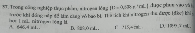 Trong công nghiệp thực phẩm, nitrogen lỏng (D=0,808g/mL) được phun vào vỏ ba
trước khi đóng nắp đề làm căng vỏ bao bì. Thể tích khí nitrogen thu được (đkc) khíh
hơi 1 mL nitrogen lỏng là
A. 646,4 mL. B. 808,0 mL. C. 715,4 mL. D. 1095,7 mL.